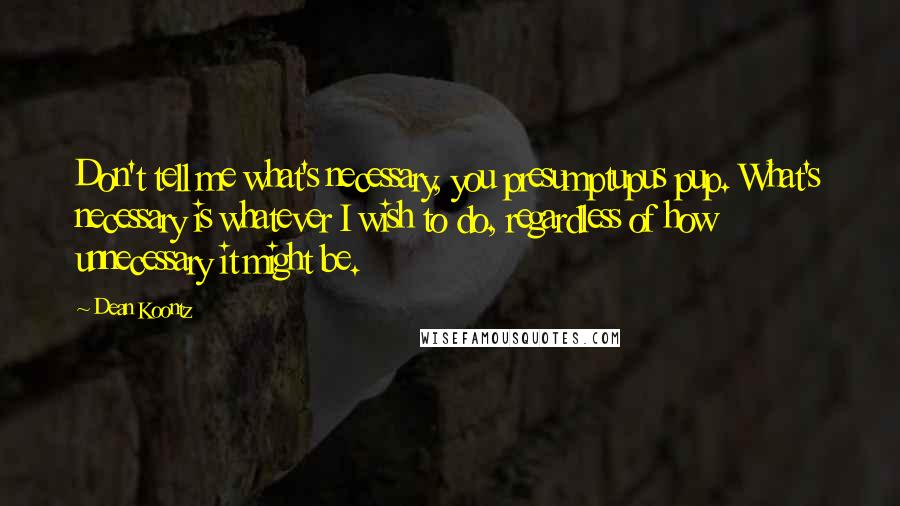 Dean Koontz Quotes: Don't tell me what's necessary, you presumptupus pup. What's necessary is whatever I wish to do, regardless of how unnecessary it might be.