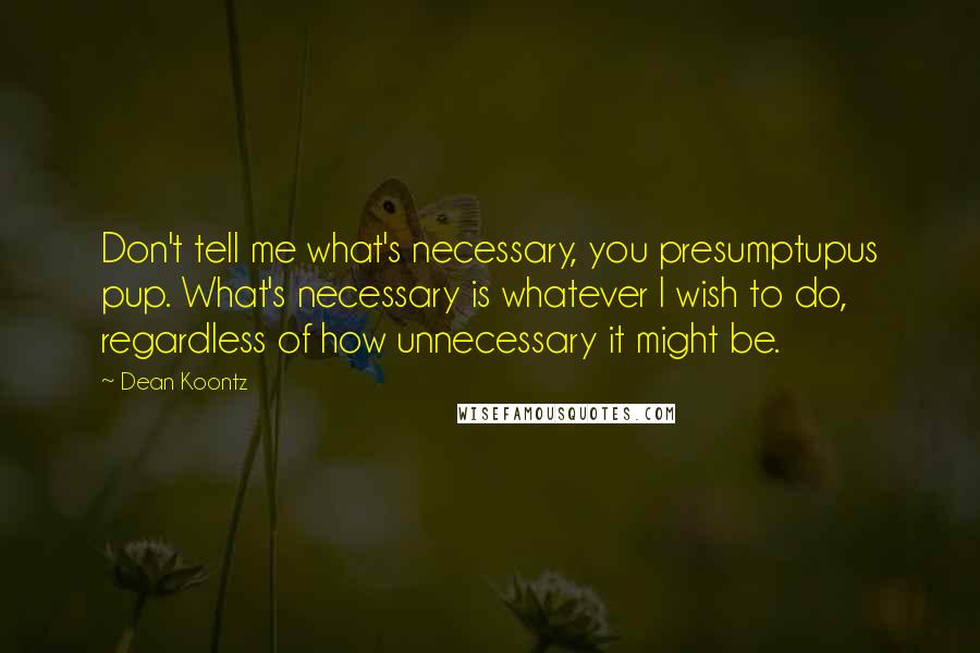 Dean Koontz Quotes: Don't tell me what's necessary, you presumptupus pup. What's necessary is whatever I wish to do, regardless of how unnecessary it might be.