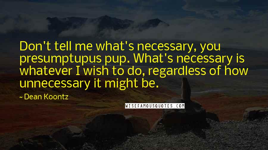 Dean Koontz Quotes: Don't tell me what's necessary, you presumptupus pup. What's necessary is whatever I wish to do, regardless of how unnecessary it might be.