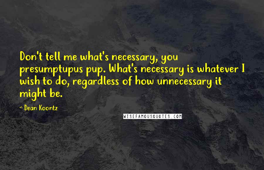 Dean Koontz Quotes: Don't tell me what's necessary, you presumptupus pup. What's necessary is whatever I wish to do, regardless of how unnecessary it might be.