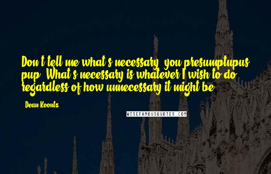 Dean Koontz Quotes: Don't tell me what's necessary, you presumptupus pup. What's necessary is whatever I wish to do, regardless of how unnecessary it might be.