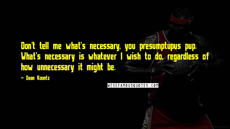 Dean Koontz Quotes: Don't tell me what's necessary, you presumptupus pup. What's necessary is whatever I wish to do, regardless of how unnecessary it might be.