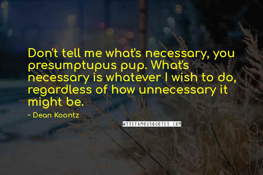 Dean Koontz Quotes: Don't tell me what's necessary, you presumptupus pup. What's necessary is whatever I wish to do, regardless of how unnecessary it might be.