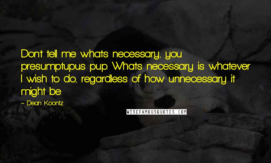 Dean Koontz Quotes: Don't tell me what's necessary, you presumptupus pup. What's necessary is whatever I wish to do, regardless of how unnecessary it might be.