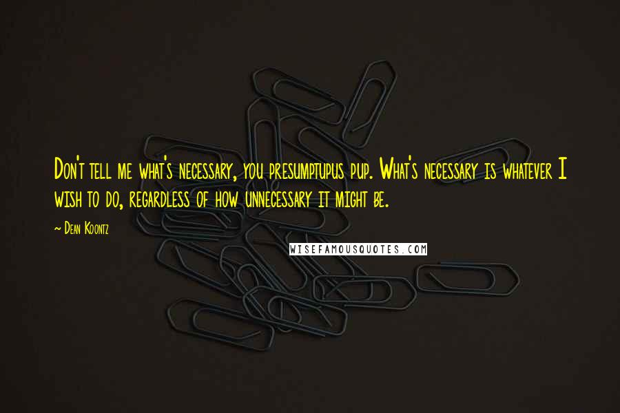 Dean Koontz Quotes: Don't tell me what's necessary, you presumptupus pup. What's necessary is whatever I wish to do, regardless of how unnecessary it might be.