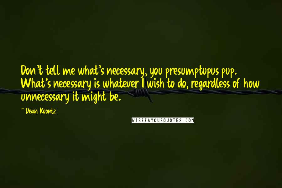 Dean Koontz Quotes: Don't tell me what's necessary, you presumptupus pup. What's necessary is whatever I wish to do, regardless of how unnecessary it might be.