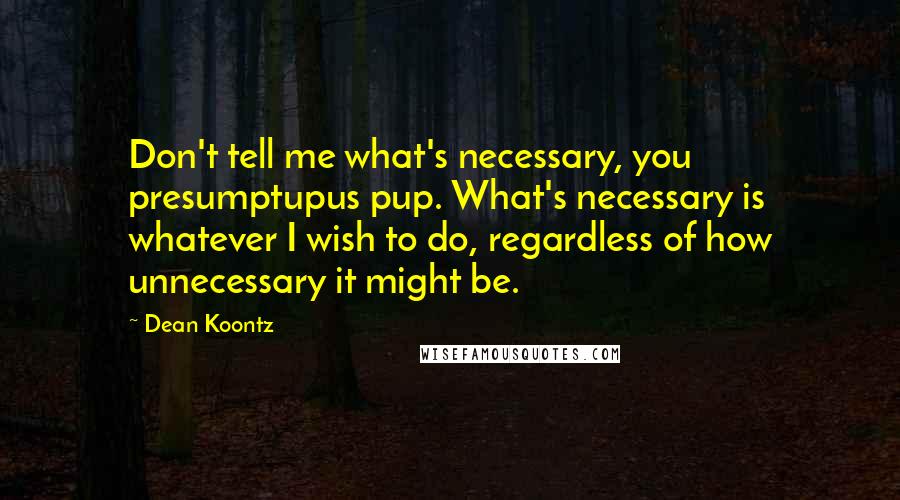 Dean Koontz Quotes: Don't tell me what's necessary, you presumptupus pup. What's necessary is whatever I wish to do, regardless of how unnecessary it might be.