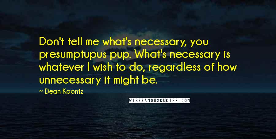 Dean Koontz Quotes: Don't tell me what's necessary, you presumptupus pup. What's necessary is whatever I wish to do, regardless of how unnecessary it might be.