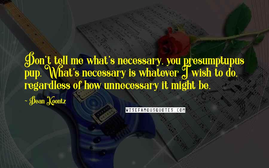 Dean Koontz Quotes: Don't tell me what's necessary, you presumptupus pup. What's necessary is whatever I wish to do, regardless of how unnecessary it might be.