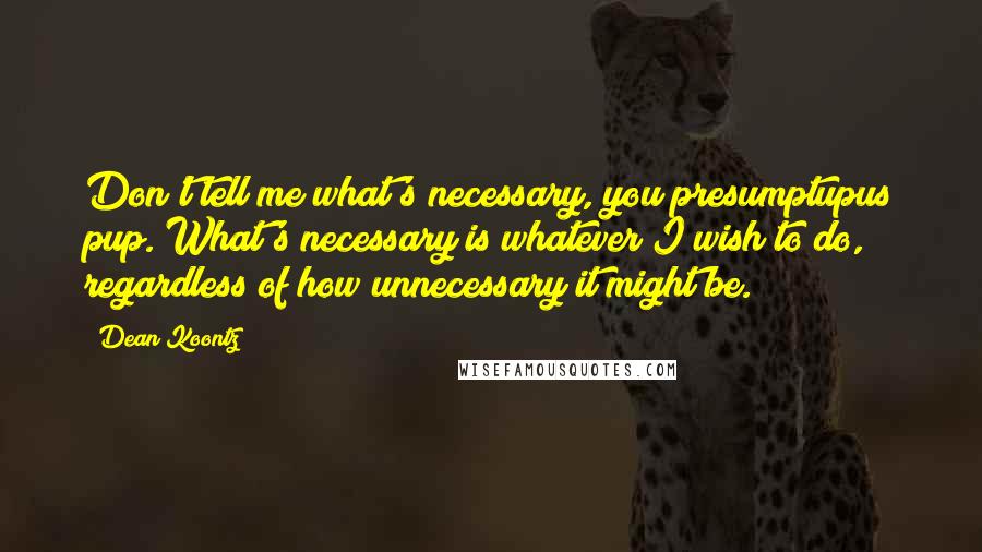 Dean Koontz Quotes: Don't tell me what's necessary, you presumptupus pup. What's necessary is whatever I wish to do, regardless of how unnecessary it might be.