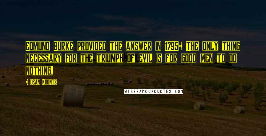 Dean Koontz Quotes: Edmund Burke provided the answer in 1795: The only thing necessary for the triumph of evil is for good men to do nothing.