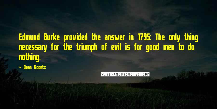 Dean Koontz Quotes: Edmund Burke provided the answer in 1795: The only thing necessary for the triumph of evil is for good men to do nothing.