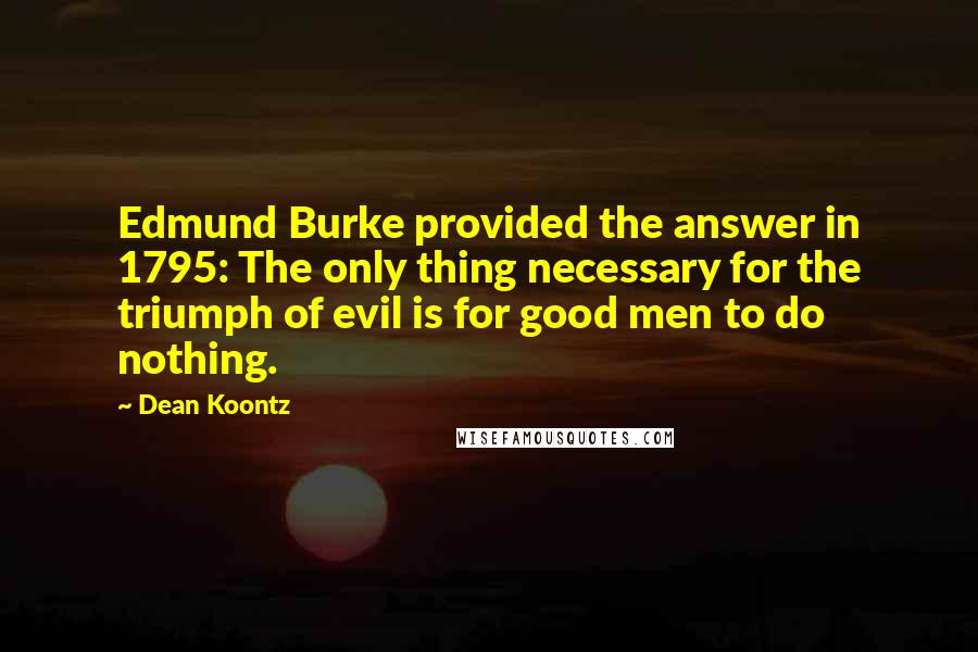 Dean Koontz Quotes: Edmund Burke provided the answer in 1795: The only thing necessary for the triumph of evil is for good men to do nothing.