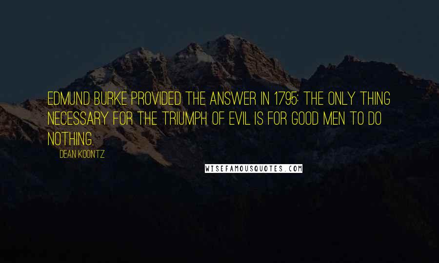 Dean Koontz Quotes: Edmund Burke provided the answer in 1795: The only thing necessary for the triumph of evil is for good men to do nothing.