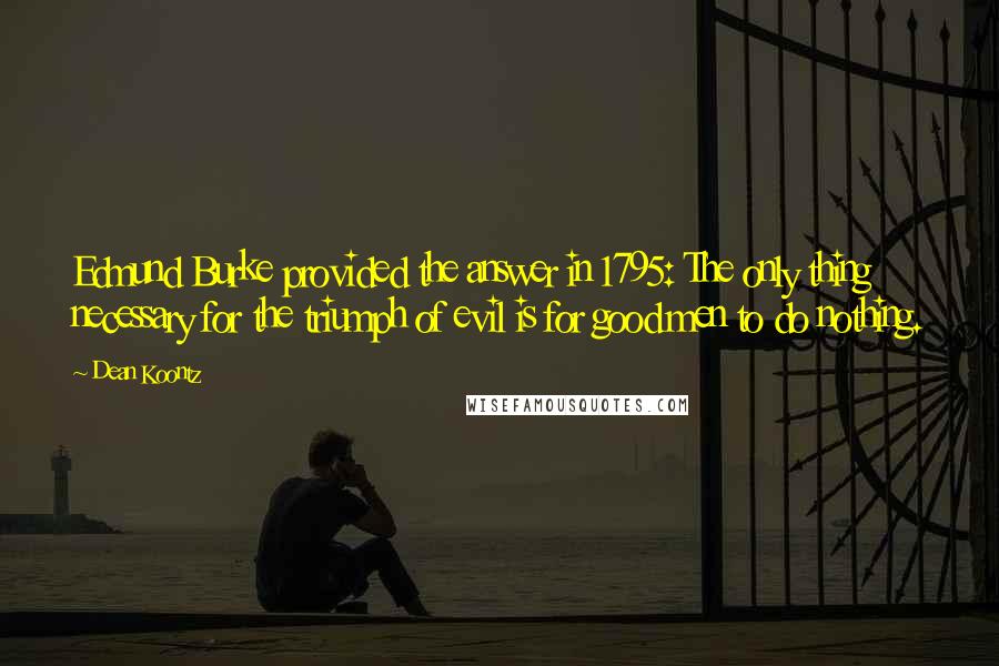 Dean Koontz Quotes: Edmund Burke provided the answer in 1795: The only thing necessary for the triumph of evil is for good men to do nothing.