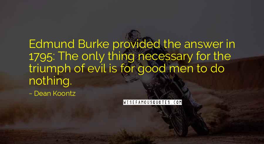 Dean Koontz Quotes: Edmund Burke provided the answer in 1795: The only thing necessary for the triumph of evil is for good men to do nothing.