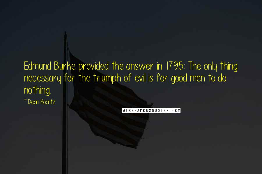 Dean Koontz Quotes: Edmund Burke provided the answer in 1795: The only thing necessary for the triumph of evil is for good men to do nothing.