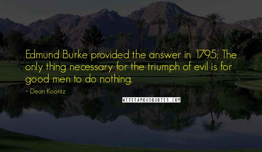 Dean Koontz Quotes: Edmund Burke provided the answer in 1795: The only thing necessary for the triumph of evil is for good men to do nothing.