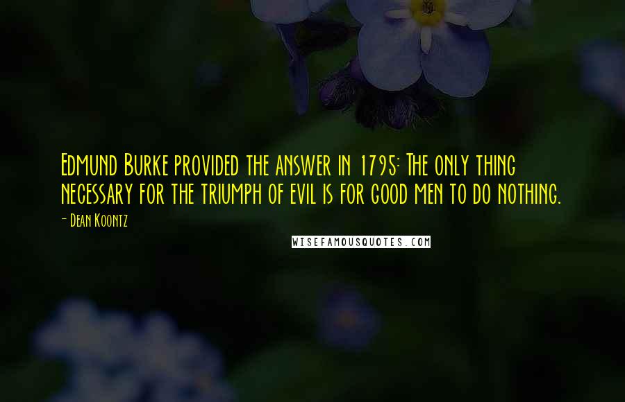 Dean Koontz Quotes: Edmund Burke provided the answer in 1795: The only thing necessary for the triumph of evil is for good men to do nothing.