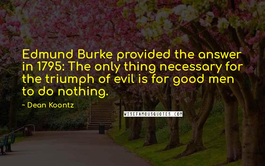 Dean Koontz Quotes: Edmund Burke provided the answer in 1795: The only thing necessary for the triumph of evil is for good men to do nothing.