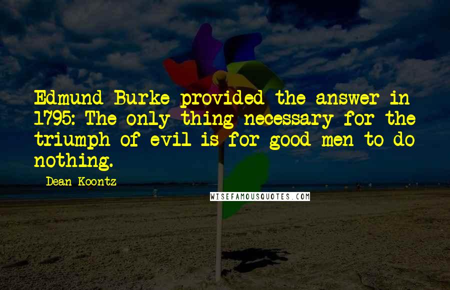 Dean Koontz Quotes: Edmund Burke provided the answer in 1795: The only thing necessary for the triumph of evil is for good men to do nothing.