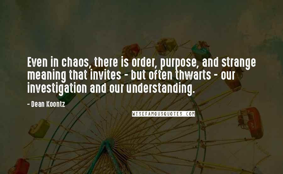 Dean Koontz Quotes: Even in chaos, there is order, purpose, and strange meaning that invites - but often thwarts - our investigation and our understanding.