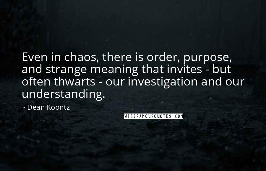 Dean Koontz Quotes: Even in chaos, there is order, purpose, and strange meaning that invites - but often thwarts - our investigation and our understanding.