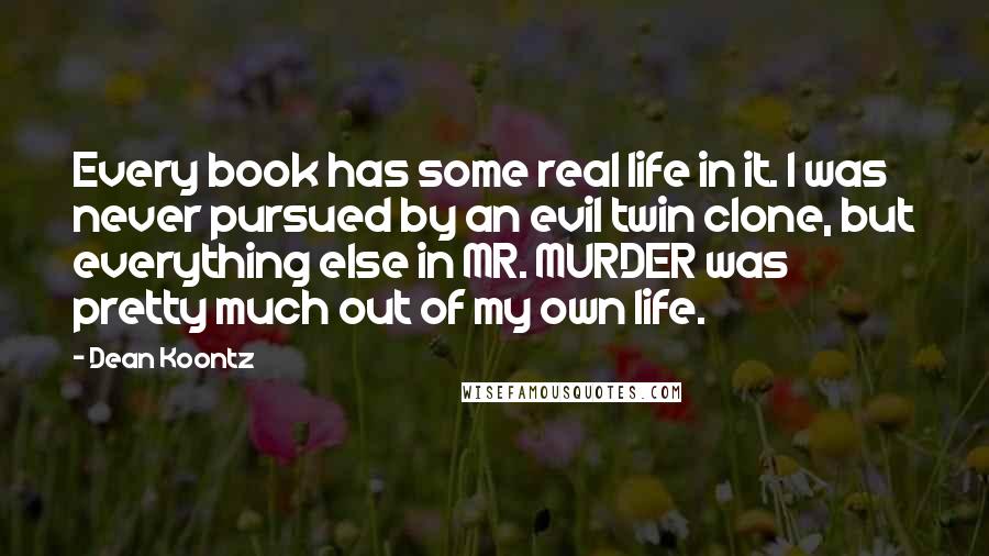 Dean Koontz Quotes: Every book has some real life in it. I was never pursued by an evil twin clone, but everything else in MR. MURDER was pretty much out of my own life.