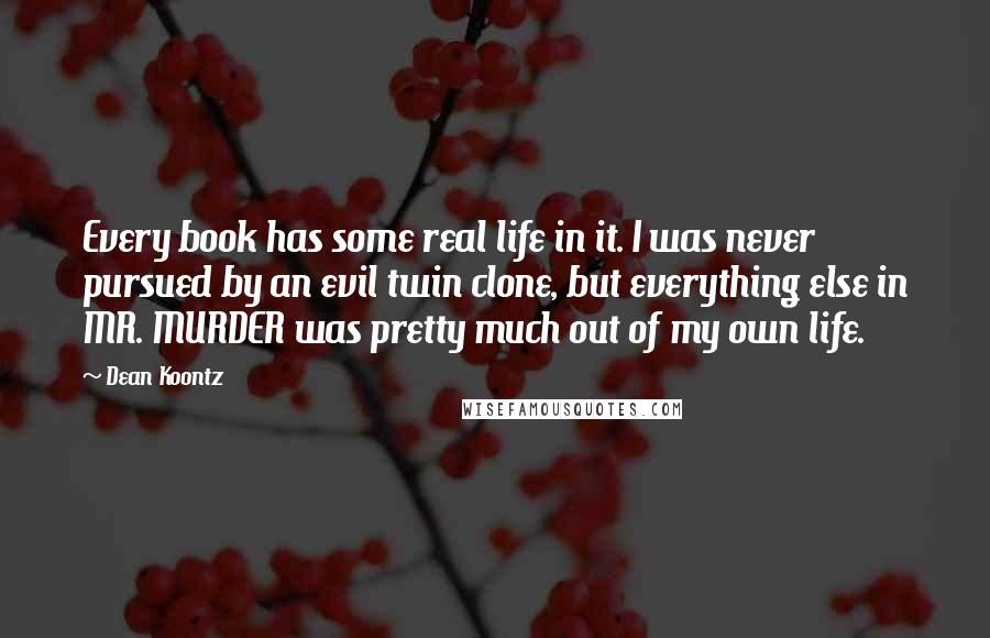 Dean Koontz Quotes: Every book has some real life in it. I was never pursued by an evil twin clone, but everything else in MR. MURDER was pretty much out of my own life.