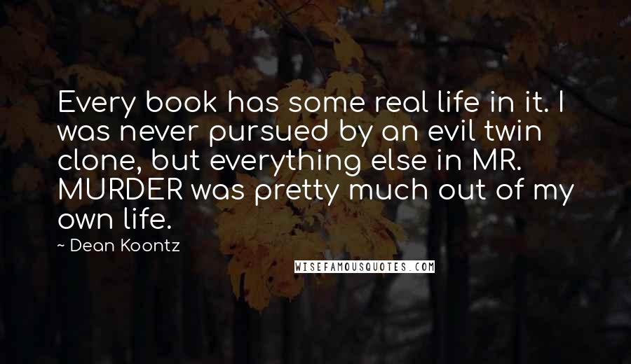 Dean Koontz Quotes: Every book has some real life in it. I was never pursued by an evil twin clone, but everything else in MR. MURDER was pretty much out of my own life.