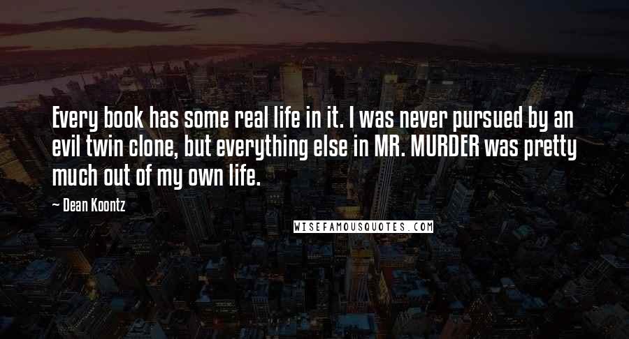 Dean Koontz Quotes: Every book has some real life in it. I was never pursued by an evil twin clone, but everything else in MR. MURDER was pretty much out of my own life.
