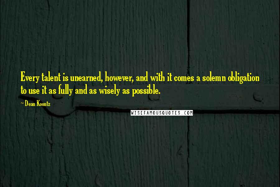 Dean Koontz Quotes: Every talent is unearned, however, and with it comes a solemn obligation to use it as fully and as wisely as possible.