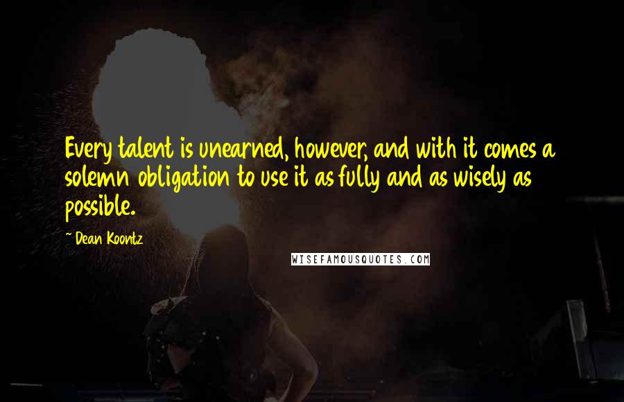 Dean Koontz Quotes: Every talent is unearned, however, and with it comes a solemn obligation to use it as fully and as wisely as possible.