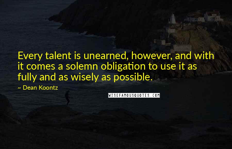 Dean Koontz Quotes: Every talent is unearned, however, and with it comes a solemn obligation to use it as fully and as wisely as possible.