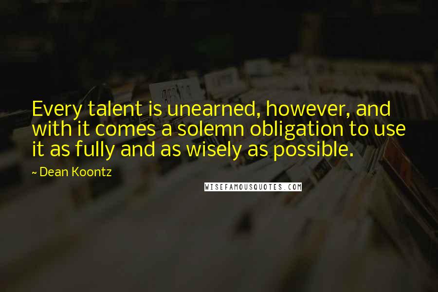 Dean Koontz Quotes: Every talent is unearned, however, and with it comes a solemn obligation to use it as fully and as wisely as possible.