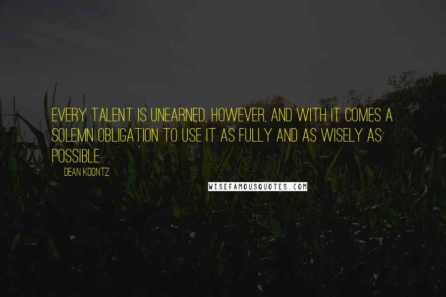 Dean Koontz Quotes: Every talent is unearned, however, and with it comes a solemn obligation to use it as fully and as wisely as possible.