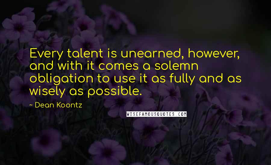 Dean Koontz Quotes: Every talent is unearned, however, and with it comes a solemn obligation to use it as fully and as wisely as possible.