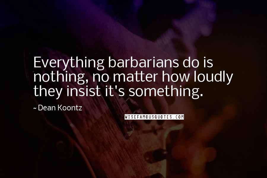 Dean Koontz Quotes: Everything barbarians do is nothing, no matter how loudly they insist it's something.