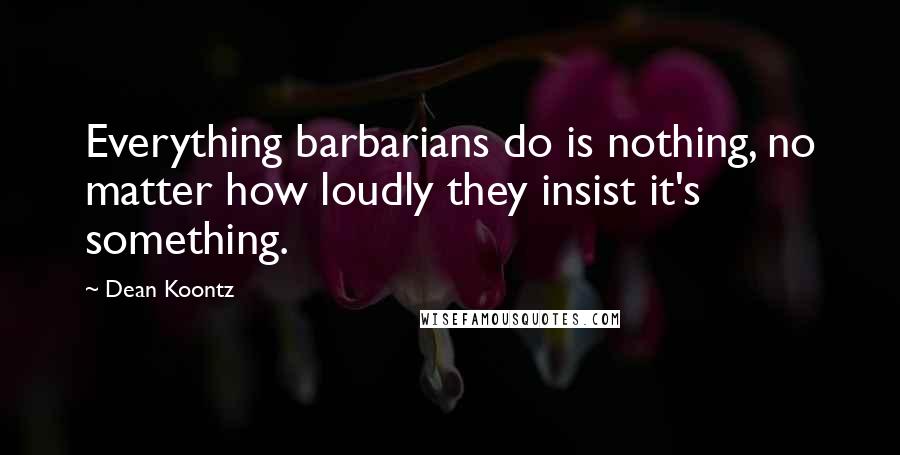 Dean Koontz Quotes: Everything barbarians do is nothing, no matter how loudly they insist it's something.