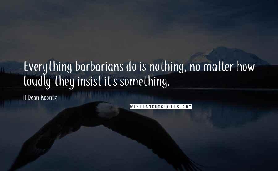 Dean Koontz Quotes: Everything barbarians do is nothing, no matter how loudly they insist it's something.