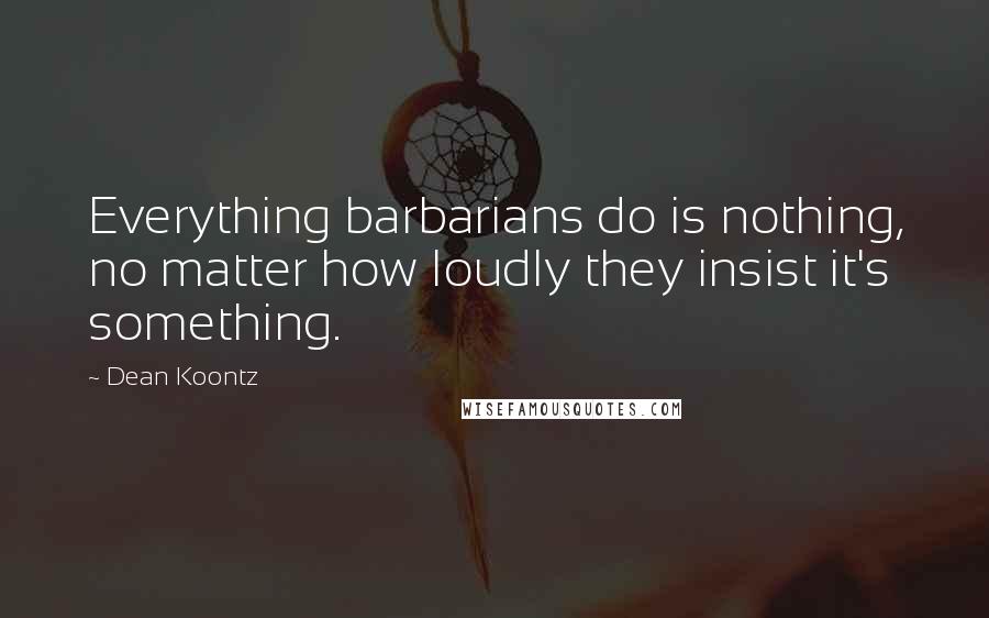 Dean Koontz Quotes: Everything barbarians do is nothing, no matter how loudly they insist it's something.