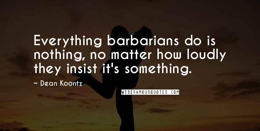 Dean Koontz Quotes: Everything barbarians do is nothing, no matter how loudly they insist it's something.