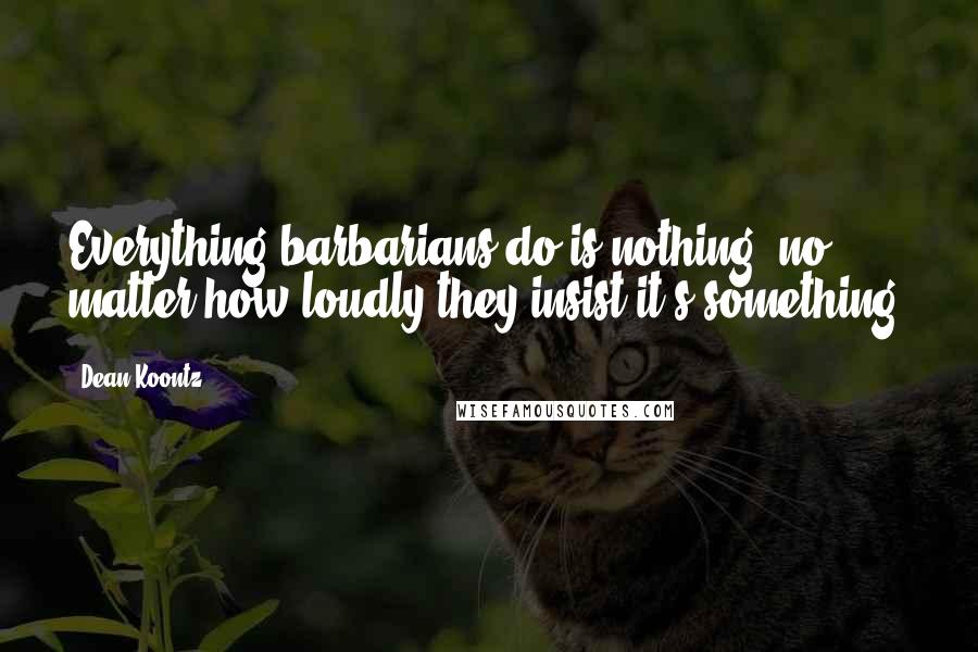 Dean Koontz Quotes: Everything barbarians do is nothing, no matter how loudly they insist it's something.