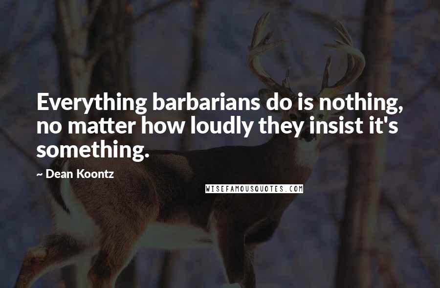 Dean Koontz Quotes: Everything barbarians do is nothing, no matter how loudly they insist it's something.