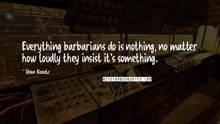 Dean Koontz Quotes: Everything barbarians do is nothing, no matter how loudly they insist it's something.