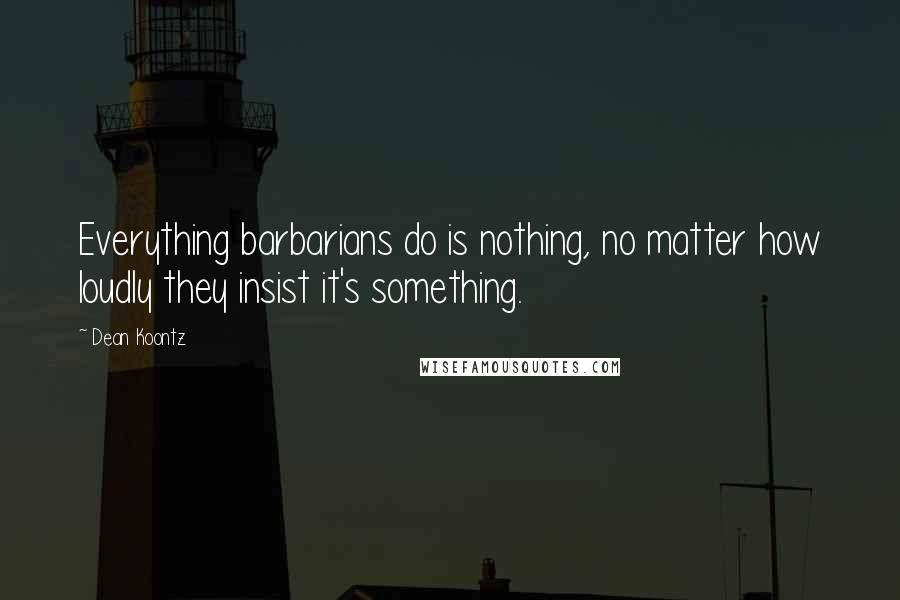 Dean Koontz Quotes: Everything barbarians do is nothing, no matter how loudly they insist it's something.