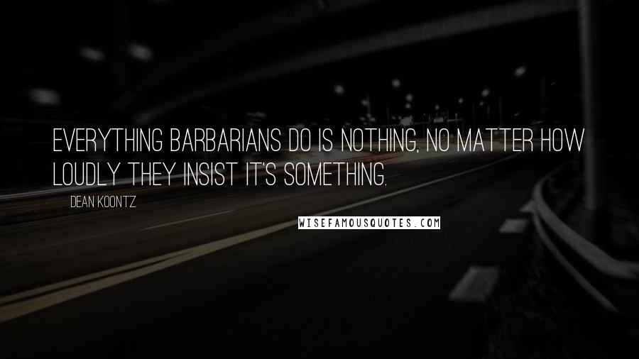 Dean Koontz Quotes: Everything barbarians do is nothing, no matter how loudly they insist it's something.