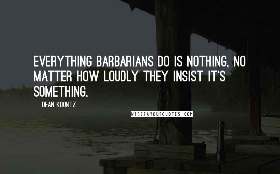 Dean Koontz Quotes: Everything barbarians do is nothing, no matter how loudly they insist it's something.