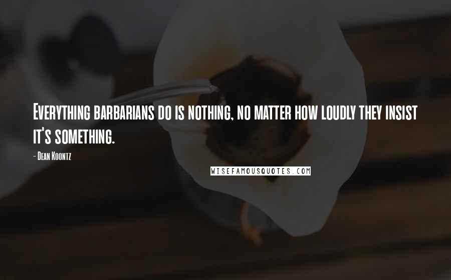 Dean Koontz Quotes: Everything barbarians do is nothing, no matter how loudly they insist it's something.