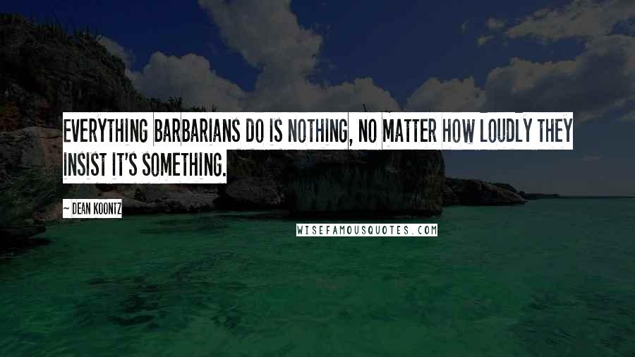 Dean Koontz Quotes: Everything barbarians do is nothing, no matter how loudly they insist it's something.